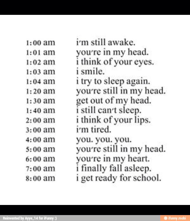 1:01 am
1:02 am
1:03 am
1:04 am
1:20 am
1:30 am
1:40 am
2:00 am
3:00 am
4:00 am
5:00 am
6:00 am
7:00 am
8:00 am
im still awake.
yourre in my head.
i think of your eyes.
ismile.
i try to sleep again.
you're still in my head.
get out of my head.
i still can't sleep.
i think of your lips.
i'm tired.
yourre still in my head.
yowre in my heart.
i finally fall asleep.
i get ready for school.