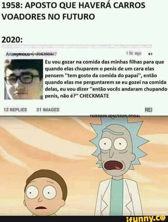 1958: APOSTO QUE HAVERÁ CARROS VOADORES NO FUTURO
2020:
trago
Eu vou gozar na comida das minhas filhas para que quando elas chuparem o penis de um cara elas pensem 'tem gosto da comida do papai", então quando elas me perguntarem se eu gozei na comida delas, eu vou dizer "então vocês andaram chupando penis, não é?" CHECKMATE
REPLIES 21IMAGES REI