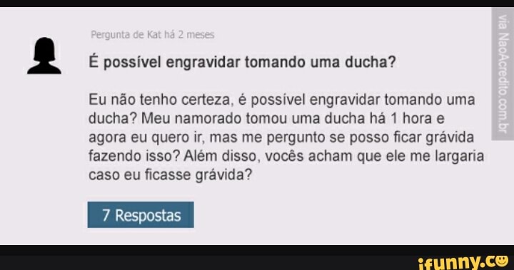 É possível engravidar tomando uma ducha?
Eu não tenho certeza, é possivel engravidar tomando uma
ducha? Meu namorado tomou uma ducha há 1 hora e
agora eu quero ir, mas me pergunto se posso ficar grávida
fazendo isso? Além disso, vocês acham que ele me largaria
caso eu ficasse grávida?
7 Respostas