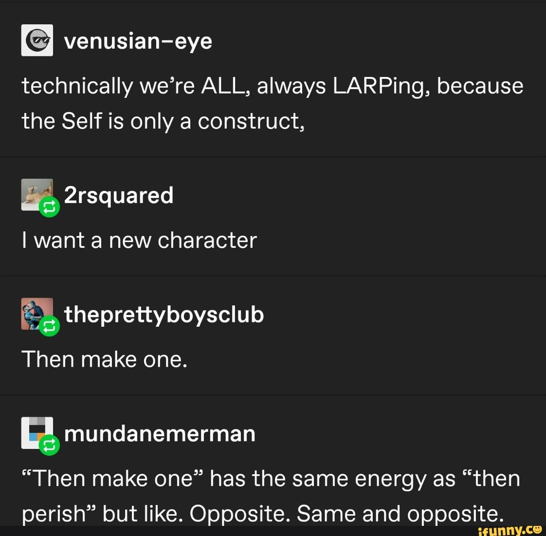 venusian-eye
technically we're ALL, always LARPing, because
the Self is only a construct,
E theprettyboysclub
[E mundanemerman
"Then make one" has the same energy as "then
perish" but like. Opposite. Same and opposite.