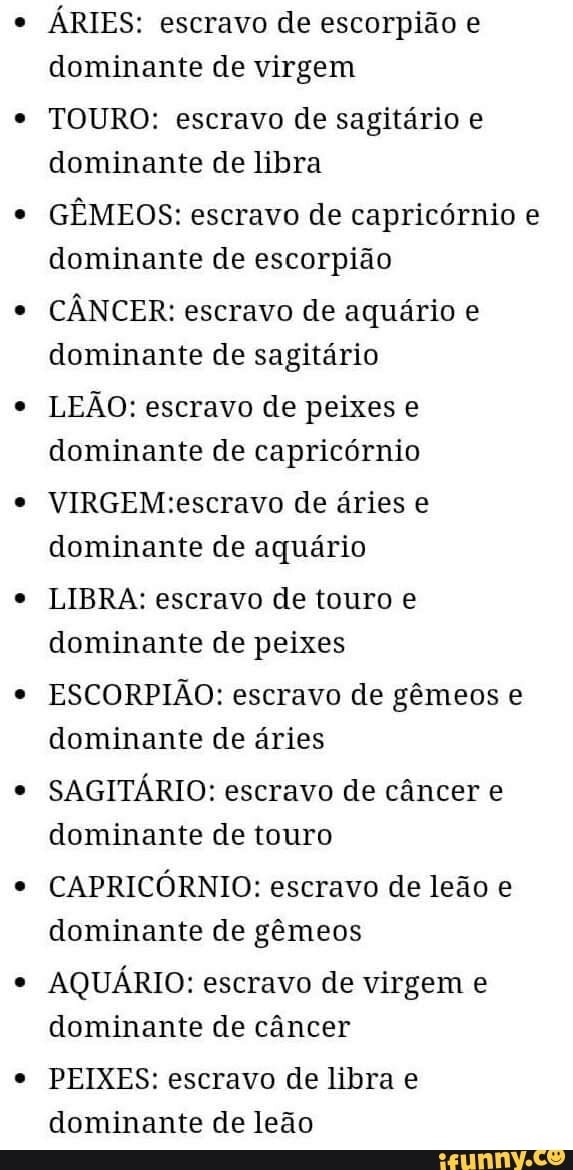 ÁRIES: escravo de escorpião e
dominante de virgem
TOURO: escravo de sagitário e
dominante de libra
GÊMEOS: escravo de capricórnio e
dominante de escorpião
CÂNCER: escravo de aquário e
dominante de sagitário
LEÃO: escravo de peixes e
dominante de capricórnio
VIRGEM:escravo de áries e
dominante de aquário
LIBRA: escravo de touro e
dominante de peixes
ESCORPIÃO: escravo de gêmeos e
dominante de áries
SAGITÁRIO: escravo de câncer e
dominante de touro
CAPRICÓRNIO: escravo de leão e
dominante de gêmeos
AQUÁRIO: escravo de virgem e
dominante de câncer
PEIXES: escravo de libra e
dominante de leão