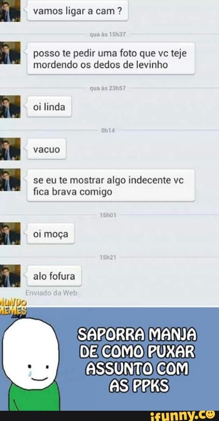 vamos ligar a cam posso te pedir uma foto que vc teje
mordendo os dedos de levinho
oilinda
se eu te mostrar algo indecente vc
fica brava comigo
oi moça
alo fofura