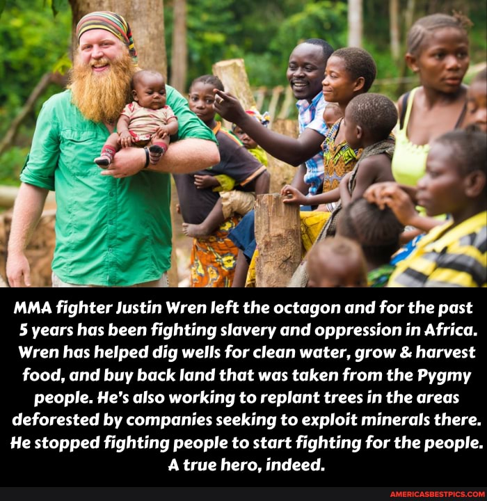 MAMA fighter Justin Wren left the octagon and for the past
5 years has been fighting slavery and oppression in Africa.
wren has helped dig wells for clean water, grow & harvest food, and buy back land that was taken from the Pygmy
people. He's also working to replant trees in the areas deforested by companies seeking to exploit minerals there.
He stopped fighting people to start fighting for the people.
A true hero, indeed.