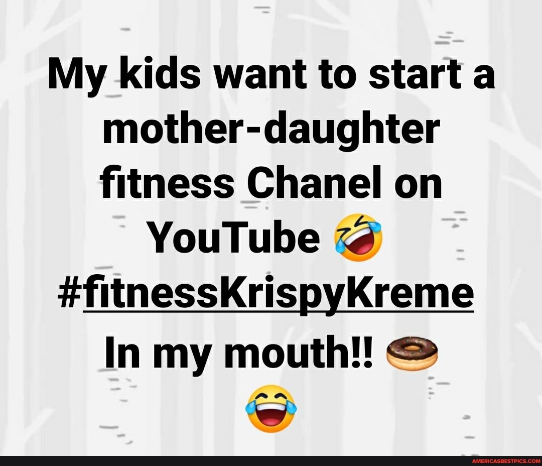 My kids want to start a mother-daughter fitness Chanel on
YouTube
SS
In my mouth!!
an
'ww