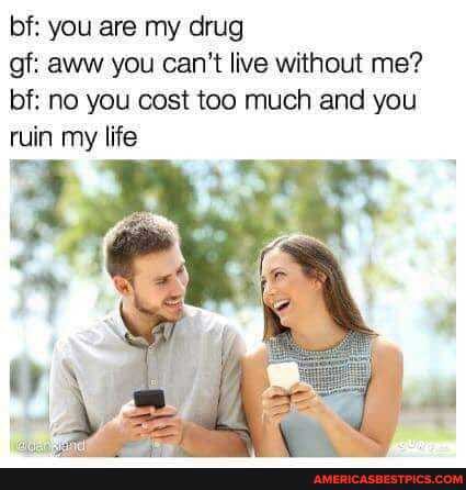 bf: you are my drug
gf: aww you can't live without me? bf: no you cost too much and you ruin my life