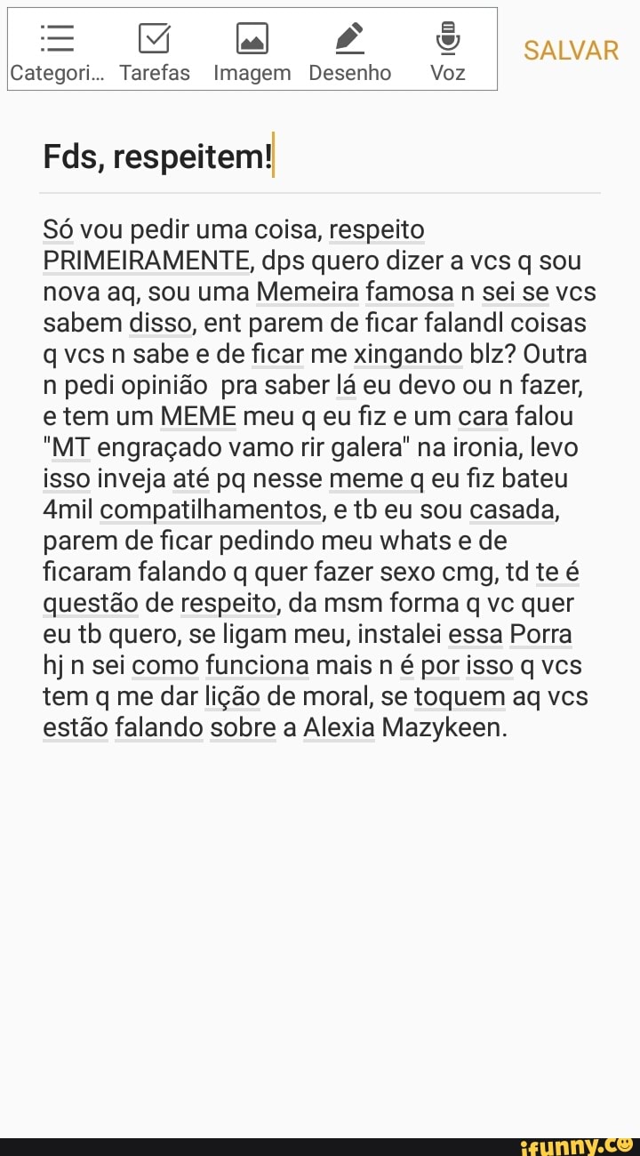 Mila õ£oÕõS cavar
Categori.. Tarefas Imagem Desenho Voz
Fds, respeitem!
Só vou pedir uma coisa, respeito
PRIMEIRAMENTE, dps quero dizer a vcs q sou
nova aq, sou uma Memeira famosa n sei se vcs
sabem disso, ent parem de ficar falandl coisas
q vcsn sabe e de ficar me xingando blz? Outra
n pedi opinião pra saber lá eu devo ou
n fazer,
e tem um MEME meu q eu fiz e um cara falou
"MT engraçado vamo rir galera" na ironia, levo
isso inveja até pq nesse meme q eu fiz bateu
Amil compatilhamentos, e tb eu sou casada,
parem de ficar pedindo meu whats e de
ficaram falando q quer fazer sexo cmg, td te é
questão de respeito, da msm forma q vc quer
eu tb quero, se ligam meu, instalei essa Porra
hj n sei como funciona mais n é por isso q vcs
tem q me dar lição de moral, se toquem aq vcs
estão falando sobre a Alexia Mazykeen.