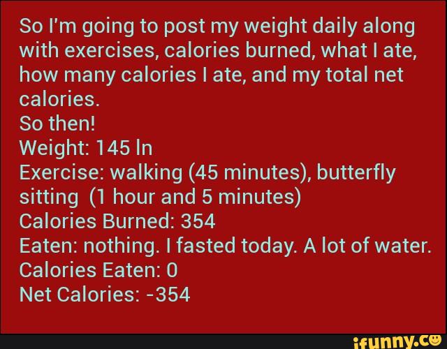 So I'm going to post my weight daily along
with exercises, calories burned, what I ate,
how many calories I ate, and my total net
calories.
So then!
Weight: 145 In
Exercise: walking (45 minutes), butterfly
sitting (1 hour and 5 minutes)
Calories Burned: 354
Eaten: nothing. Ifasted today. A lot of water.
Calories Eaten: 0
Net Calories: -354