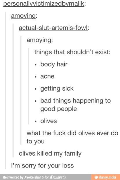 actual-slut-artemis-fowl:
things that shouldn't exist:
body hair
getting sick
bad things happening to
good people
olives
what the fuck did olives ever do
to you
olives killed my family
I'm sorry for your loss