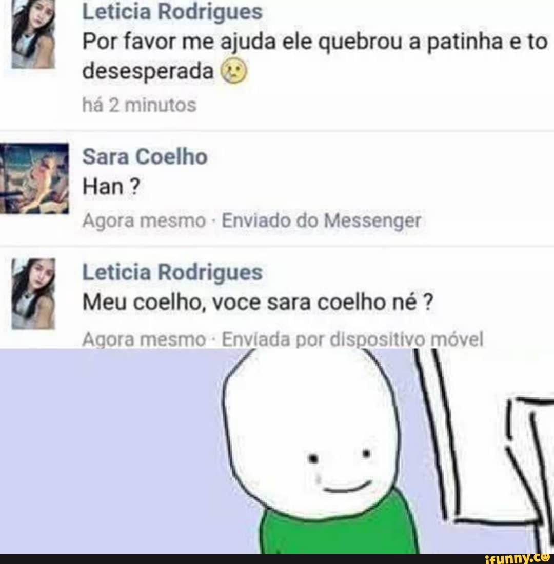 Leticia Rodrigues
Por favor me ajuda ele quebrou a patinha e to
desesperada 4º)
há 2 minutos
Sara Coelho
Agora mesmo Enviado do Messenger
Leticia Rodrigues
Meu coelho, voce sara coelho né Agora mesmo
Enviada por dispositivo móvel