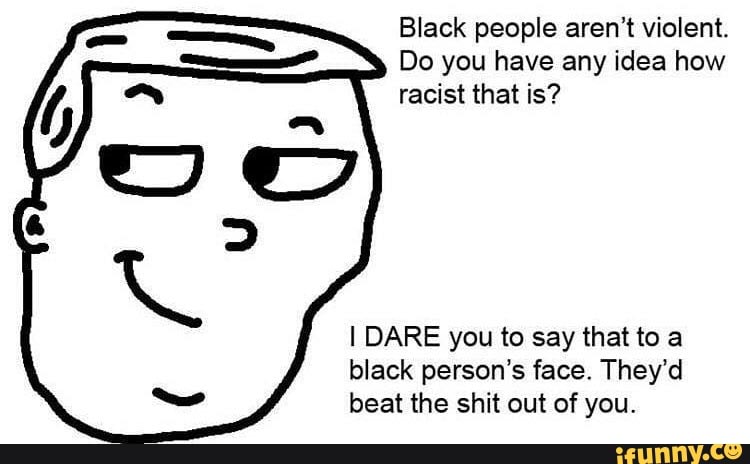 Black people aren't violent.
Do you have any idea how
racist that is?
IDARE you to say that to a
black person's face. They'd
beat the shit out of you.