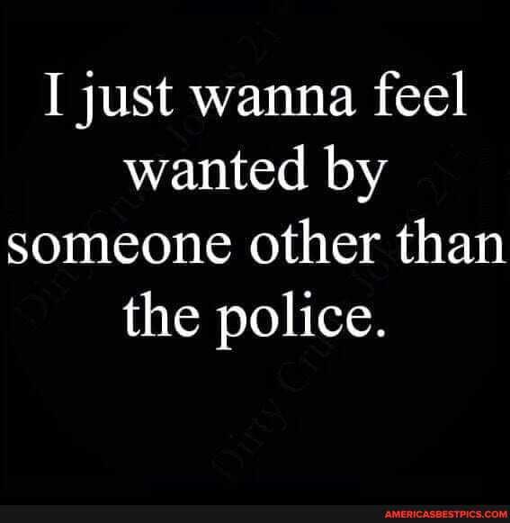 I just wanna feel wanted by someone other than the police.