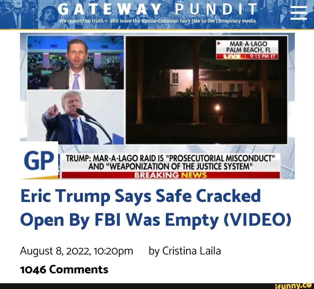 We the the Russia to PM ET G I TRUMP: AND LAGO RAID IS "PROSECUTORIAL NEWS MISCONDUCT" WEAPONIZATIC ON OF THE JUSTICE SYSTEM" Eric Trump Says Safe Cracked Open By FBI Was Empty (VIDEO) August 8, 2022, 1020pm by Cristina Laila 1046 Comments