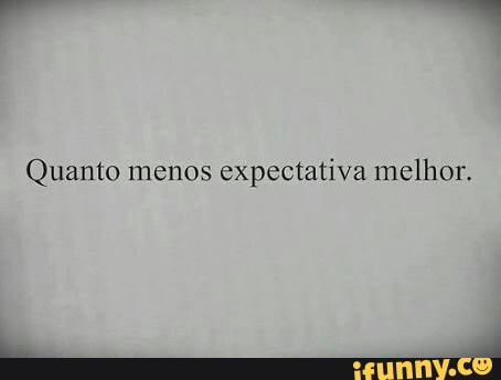 Quanto menos
expectativa melhor.
