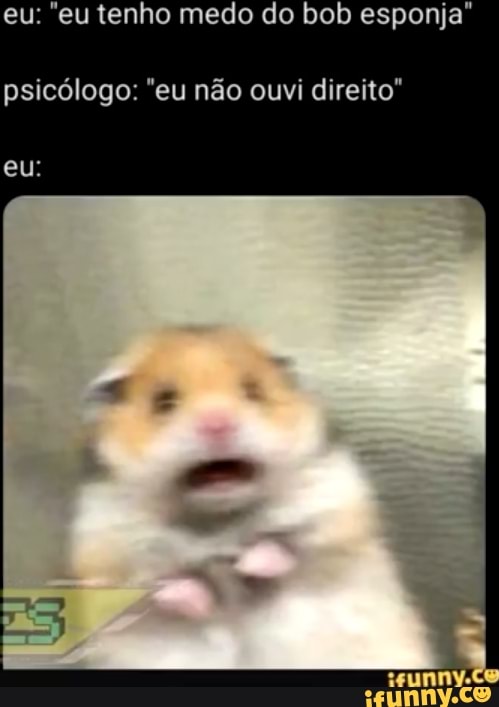eu: "eu tenho medo do bob esponja"
psicólogo: "eu não ouvi direito"
eu: