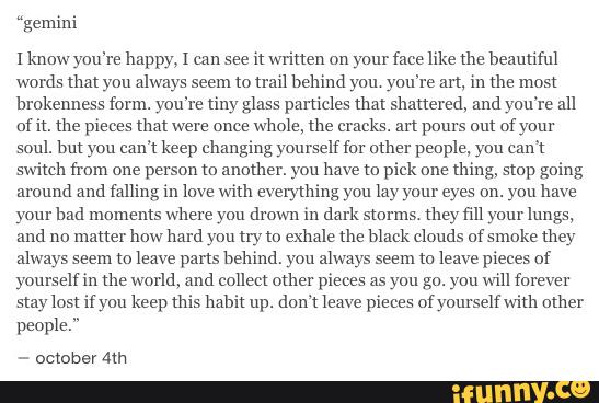 “gemini
1 know you're happy, 1 can see
it written on your face like me beautiful
words that you always seem (0 mm behind you you're m, in the most
lu-okennm form. you're tiny glass particles that Shattered, and you're all
om. the pieces that were once
whole, the cracks. an pours But of your
soul. but you eam keep changing yourself (or other people, you cum
switch from one person to another. you have to pick one
thing, smp going
around and falling in love with everything you lay your eyes on. you have
your bad moments where you drown in dark storms. they fill your lungs,
and no matter how hard you try to exhale the black clouds ufsmoke Lhey
always seem m leave parts behind. you always seem to leave pieces of
yourself in me world, and collect other pieces as yuu gu. you will forever
slay lost if you keep Lhis hahh up. don't leave pieces ofyaurselfwith other
people."
-
October Am