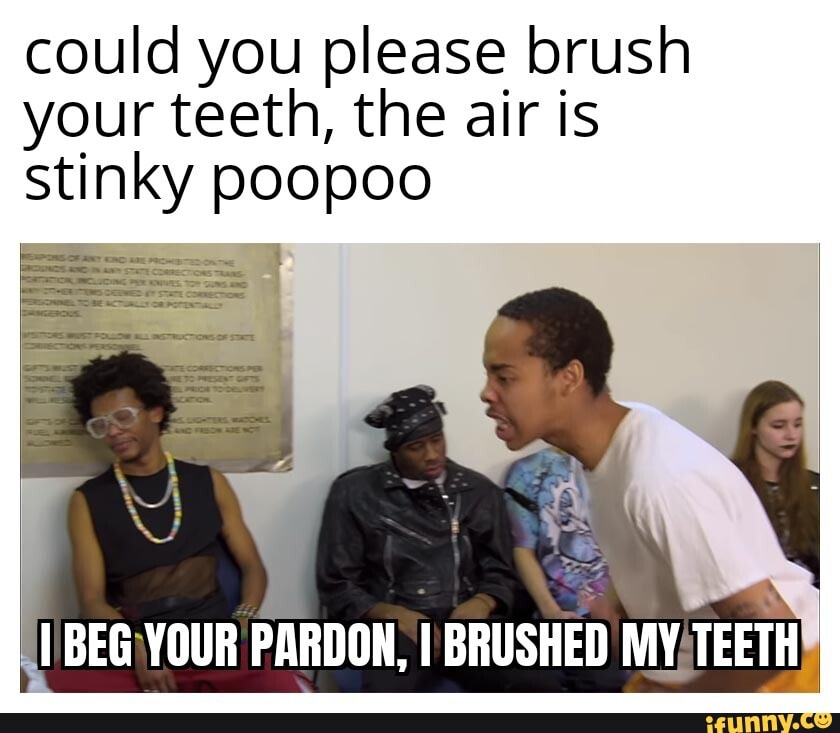 Could you please brush your teeth, the air is stinky poopoo BEGIYOUR ...