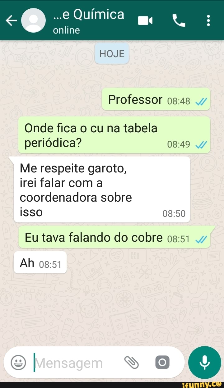 ..e Química
online
HOJE
Professor osas
Onde fica o cu na tabela periódica? 0849 4/
Me respeite garoto,
irei falar com a
coordenadora sobre
isso
Eu tava falando do cobre 0851
Ah
I Mensagem SS O