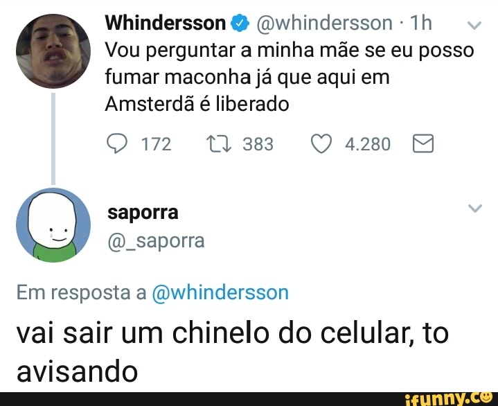 Whindersson @whindersson Vou perguntar a minha mãe se eu posso
fumar maconha já que aqui em
Amsterdã
é liberado
QO 172 11388 94280 4
saporra
@_saporra
Em resposta a @whindersson
vai sair um chinelo do celular, to
avisando