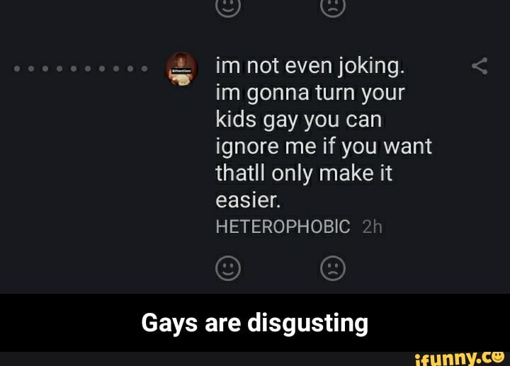 Es im not even joking.
im gonna turn your
kids gay you can
ignore me if you want
thatll only make it
easier.
HETEROPHOBIC
Gays are disgusting - Gays are disgusting