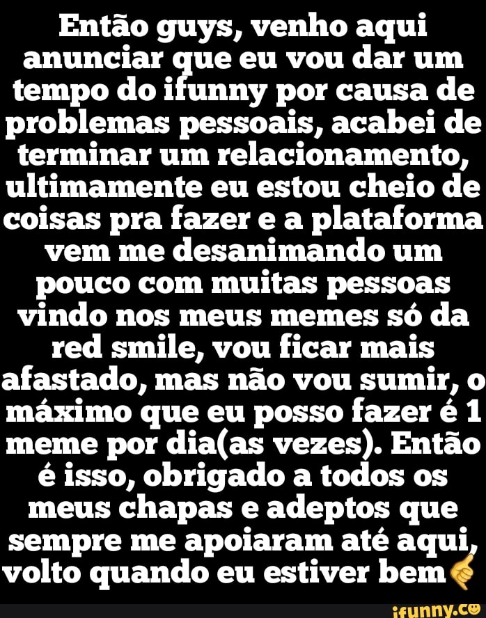 Então guys, venho aqui anunciar que eu vou dar um tempo do ifunny por causa de problemas pessoais, acabei de terminar um relacionamento, ultimamente eu estou cheio de coisas pra fazer e a plataforma vem me desanimando um pouco com muitas pessoas vindo nos meus memes só da red smile, vou ficar mais afastado, mas não vou sumir, máximo que eu posso fazer é 1 meme por vezes). Então é isso, obrigado a todos os meus chapas e adeptos que sempre me apoiaram até aqui
volto quando eu estiver bem