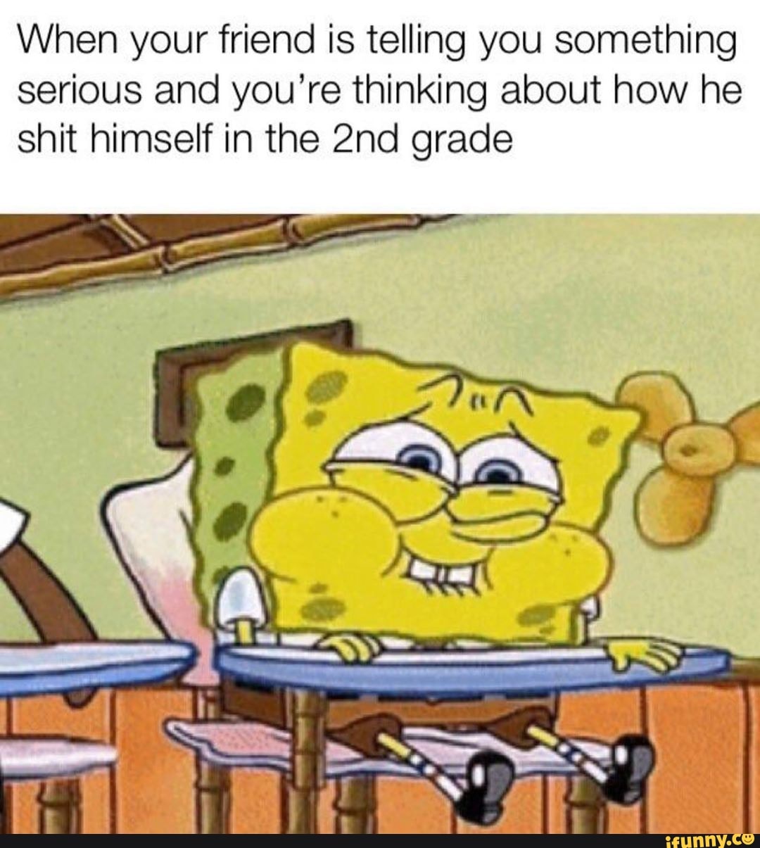 When your friend is telling you something
serious and you’re thinking about how he
shit himself in the 2nd grade