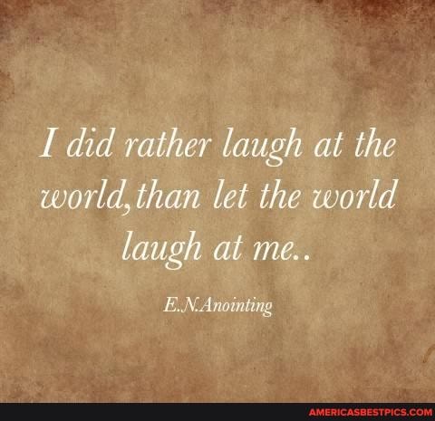 did rather laugh at the world, than let the world laugh at me..
E.N-Anointing