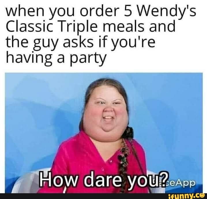 when you order 5 Wendy's
Classic Triple meals and the guy asks if you're having a party
How dare you?