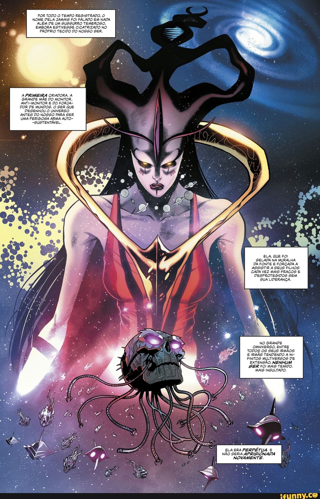 STRADO, O FOI FALADO EM NADA SURRO TEMEROSO,
CICATRIZADO NO PRÓPRIO TECIDO DO NOSSO SER.
A PRIMEIRA CRIADORA.
GRANDE MÃE DO MONITOR,
ANTI-MONITOR E DO FORSA-
POR DE MUNDOS. O SER QuE
DESENHOU O UNIVERSO
ANTES DO NOSSO PARA SER
UMA PERIGOSA ARMA ALTO-
-SUSTENTÁVEL.
ELA, QuE FOI SELADA NA MURALHA FONTE E FORÇADA ASSISTIR SEUS FILH
CADA VEZ
NO GRANDE OMNIVERSO, ENTRE
FINITOS MULTIVERSOS DE EXTENSÃO, NENHUM SER FOI MAIS TEMIDO.
MAIS INSULTADO.
ELA ERA PERPÉTUA. E NÃO SERIA APRISIONADA NOVAMENTE
