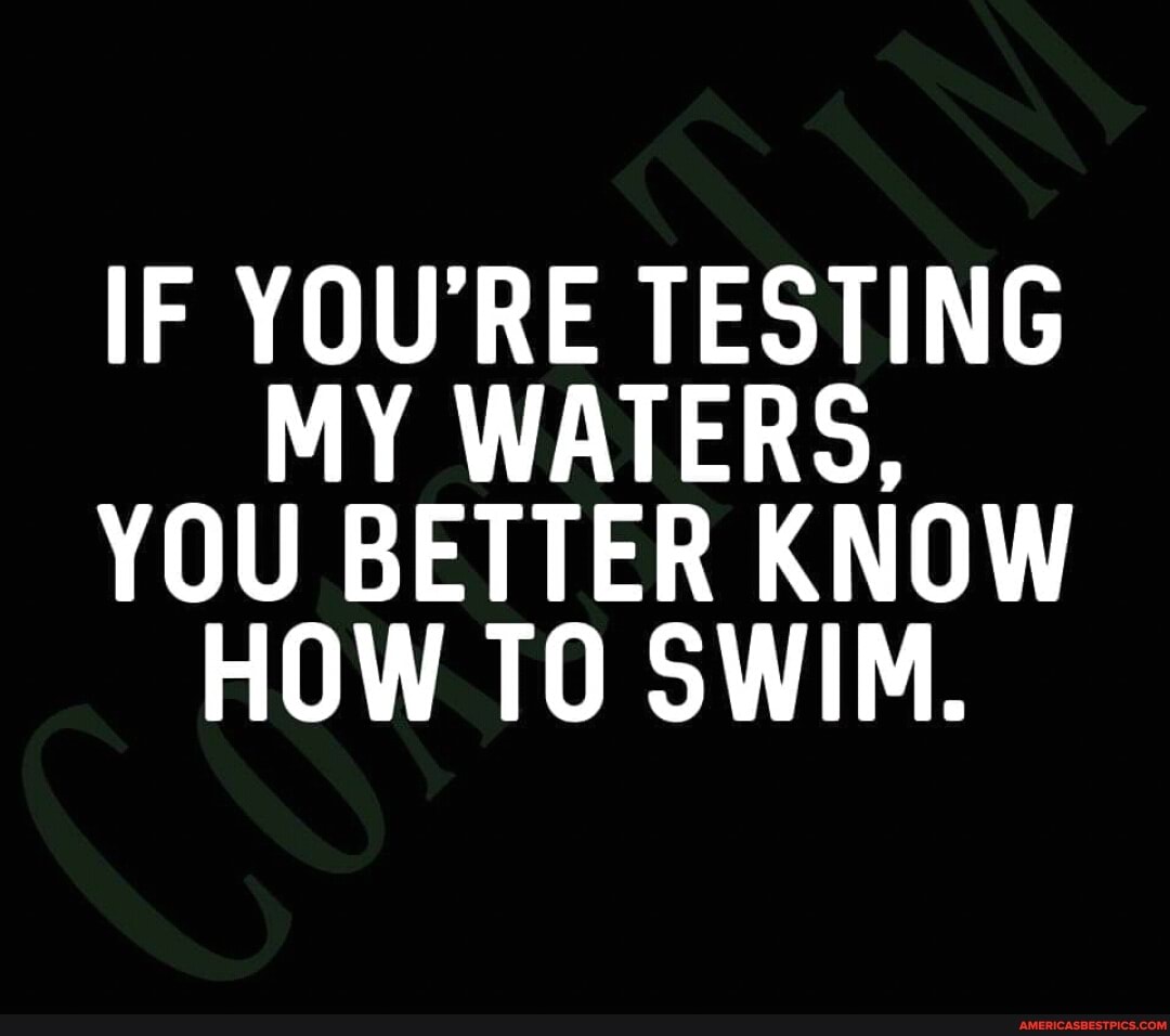 IF YOU'RE TESTING MY WATERS,
YOU BETTER KNOW HOW TO SWIM.