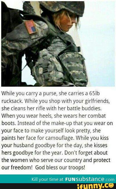 While you carry a purse, she carnes a 65Ib
rucksack Whi‘e you shop wuh your glr‘fnends,
she deans her nfle vmh her bame buddies.
When you wear heels, she wears her combat
boots. Instead of me makeup (hal you wear on
your face to make yourself look pretty. she
pamts her face [or camouflage While you FOSS
your husband goodbye for the day, she kisses
hers goodbye for the year, Don't forget about
the women who serve our country and protect
our freedom! God bless our troops!
KillyourtimeatFUNS bstance om
