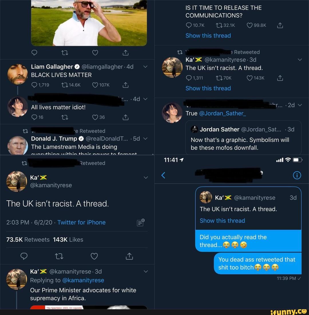 IS IT TIME TO RELEASE THE COMMUNICATIONS?
10.7K 1132.1K 99.8kK
Show this thread
Retweeted
> Ka' @kamanityrese -
Liam Gallagher @ @liamgallagher-4d_ v The UK isn't racist. A thread.
, BLACK LIVES MATTER 270K 148k
Show this thread
"Tae (40)
Jordan Sather @Jordan_Sat...
J. Trump @ @realDonaldT... v Now that's a graphic. Symbolism will
The Lamestream Media is doing be these mofos downfall.
nuarnithina within thair nnwiar ta famant
The UK isn't racist. A thread.
Ka' @kamanityrese
The UK isn't racist. A thread.
PM - - Twitter for iPhone Show this thread
Ka' @kamanityrese -
Replying to @kamanityrese PM
Our Prime Minister advocates for white
supremacy in Africa.
