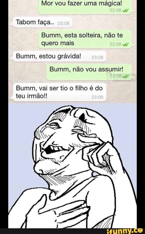Mor vou fazer uma mágica!
Tabom faça..
Bumm, esta solteira, não te
quero mais
Bumm, estou grávida!
Bumm, não vou assumir!
Bumm, vai ser tio o filho é do
teu irmão!!