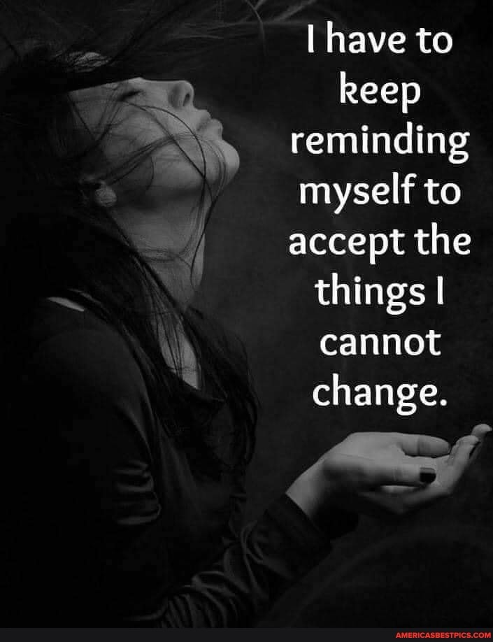 have to keep reminding myself to accept the things I cannot change.