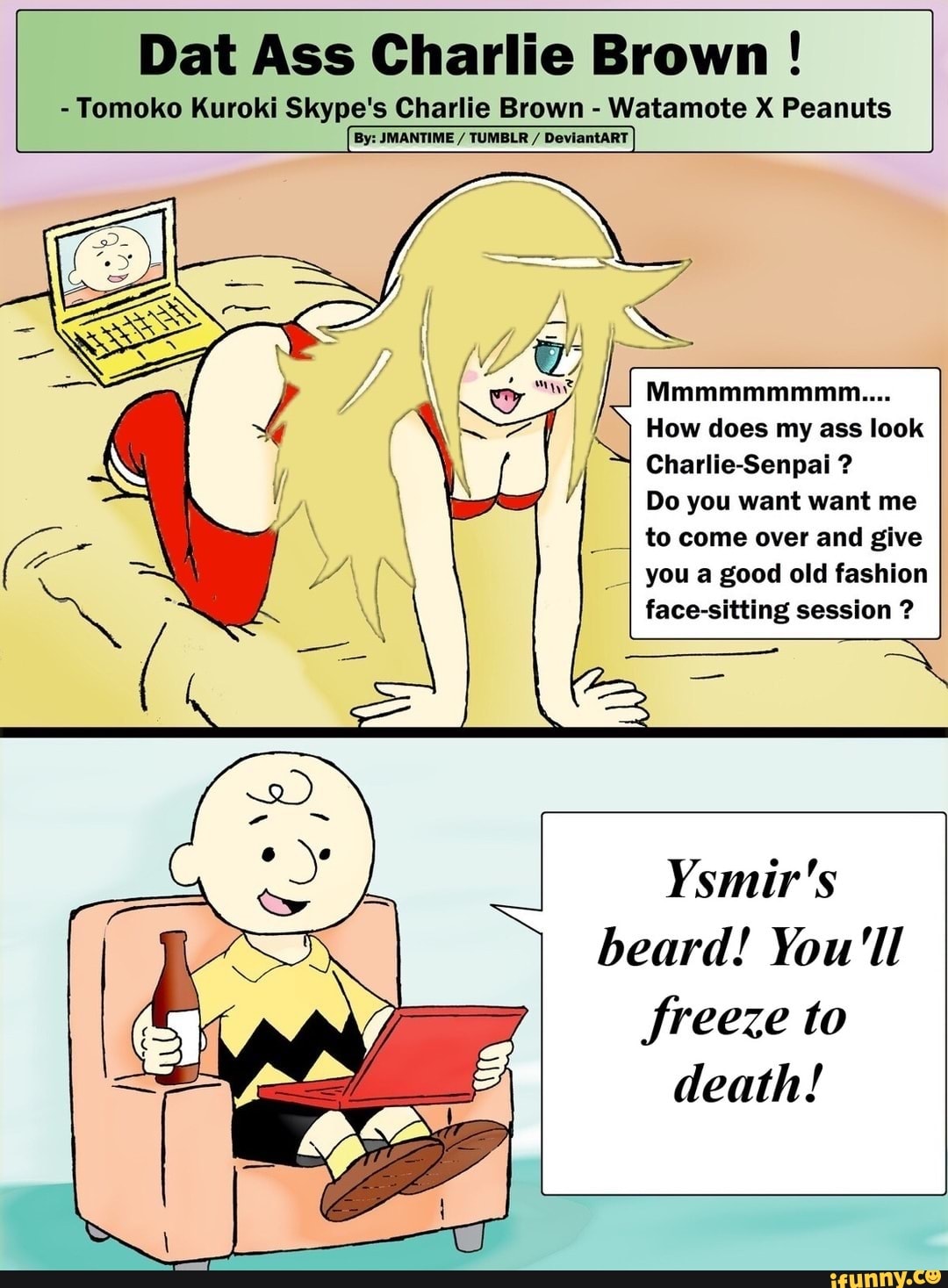 Dat Ass Charlie Brown !
- Tomoko Kuroki Skype's Charlie Brown - Watamote X Peanuts
Mmmmmmmmm....
How does my ass look
Charlie-Senpai ?
Do you want want me
___I to come over and give
_I you a good old fashion face-sitting session ?
Ysmir's beard! You'll freeze to death!