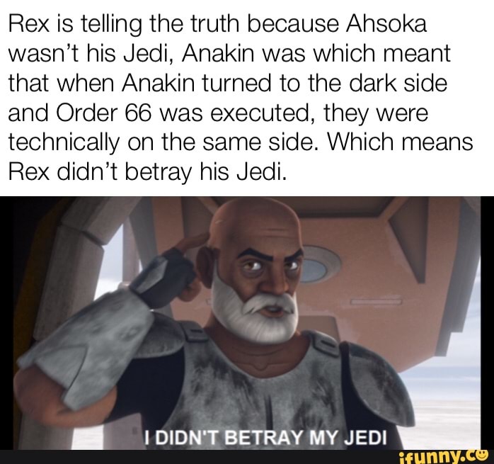 Rex is telling the truth because Ansoka
wasn't his Jedi, Anakin was which meant
that when Anakin turned to the dark side
and Order 66 was executed, they were
technically on the same side. Which means
Rex didn't betray his Jedi.
MÍ ¡DIDN'T BETRAY MY JEDI