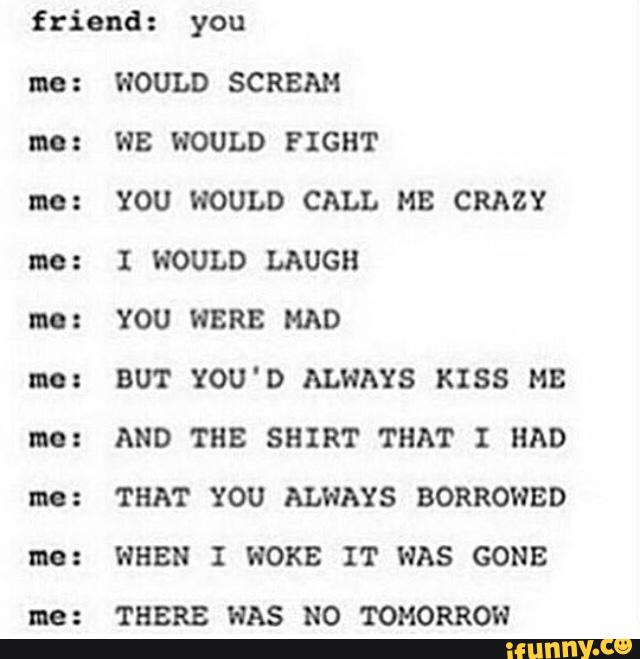 friend : you
WOULD SCREAM
WE WOULD FIGHT
YOU HOULD CALL MB CRAZY
BUT YOU'D ALWAYS KISS MB
AND THE SHIRT THAT I HAD
THAT YOU ALWAYS BORROWBD
WHEN I WOKE IT WAS GONE
THERE HAS NO TOMORROW