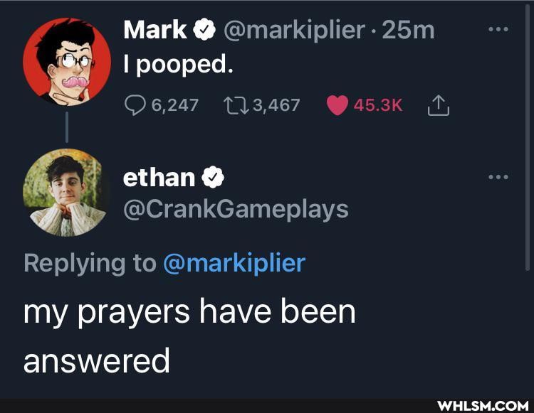 Mark @ @markiplier
I pooped.
ethan @
@CrankGameplays
Replying to @markiplier my prayers have been answered