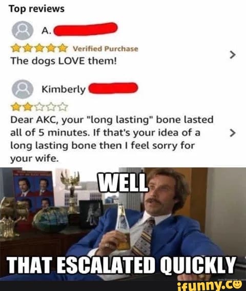 Top reviews
try Verified Purchase
The dogs LOVE them!
Kimberly
Dear AKC, your "long lasting" bone lasted
all of 5 minutes. If that's your idea of a > long lasting bone then I feel sorry for
WELL
your wife.
THAT ESCALATED QUICKLY