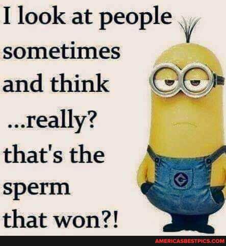 I look at people sometimes and think
..really?
that's the sperm that won?!