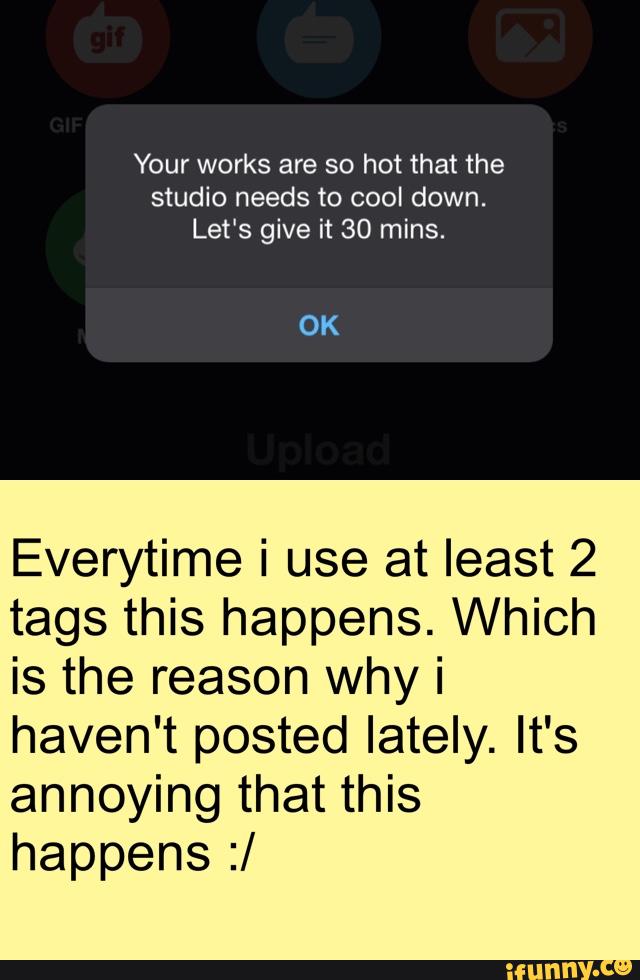 Your works are so hot that the
studio needs to cool down.
Let's give it 30 mins.
OK
Everytime i use at least 2
tags this happens. Which
is the reason why i
haven't posted lately. It's
annoying that this
happens :/