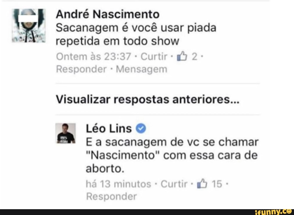 asi
André Nascimento
Sacanagem é você usar piada repetida em todo show
Ontem ss Curtir 2
Responder Mensagem
Visualizar respostas anteriores...
Léo Lins
E a sacanagem de vc se chamar
"Nascimento" com essa cara de aborto.
há 13 minutos Curtir 15
Responder