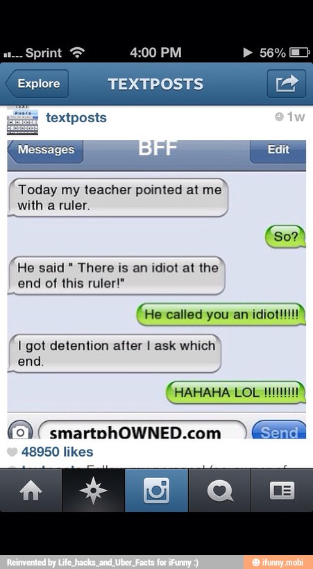 Today my teacher pointed at me
with a ruler.
"He said There is an idiot at
the"
"end of this ruler!"
(He called you an idiot!!!
1 got detention after I ask
which"
end
(0) smartohOWNED.com
GRA
48950 likes