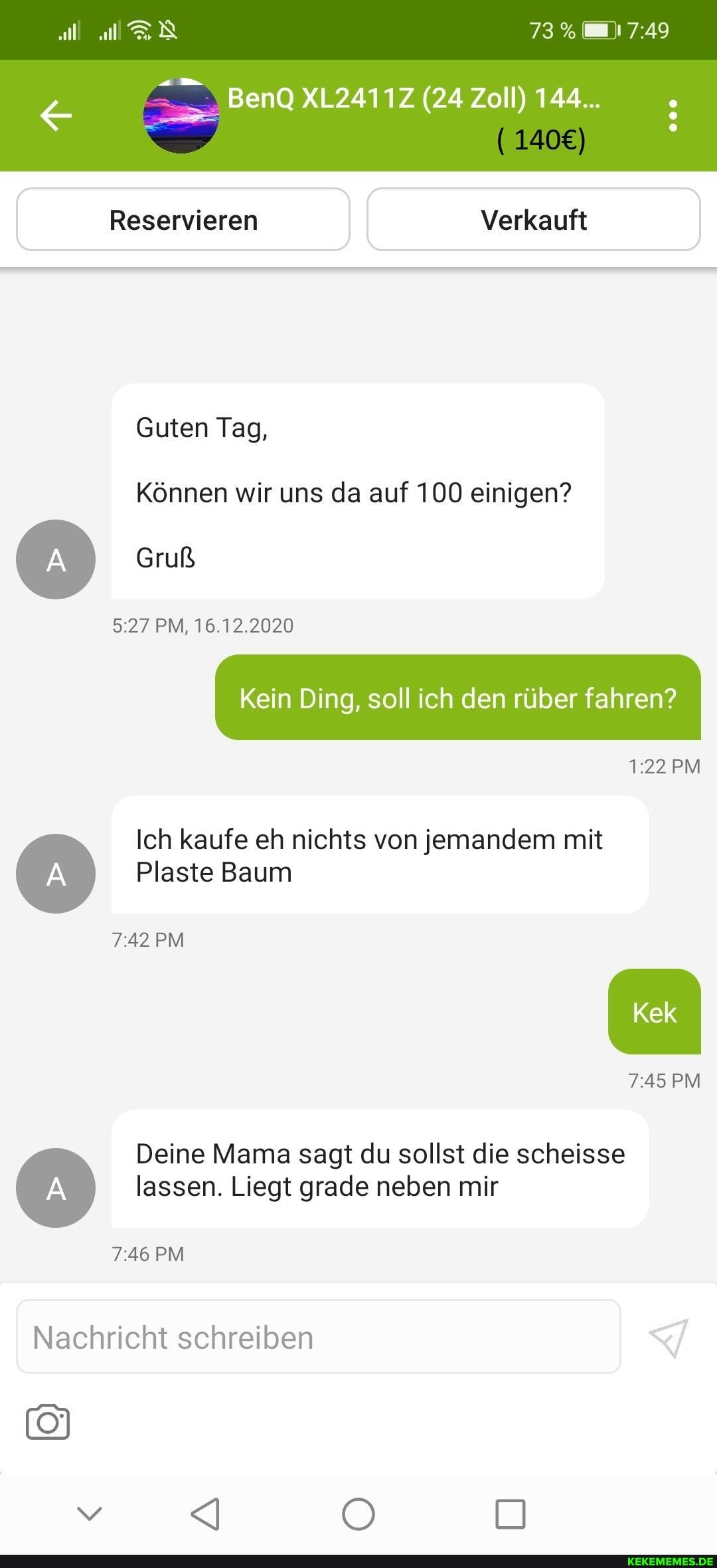 73%
BenQ XL2411Z (24 Zoll) 144...
Reservieren Verkauft
Guten Tag,
Können wir uns da auf 100 einigen?
Gruß
PM, 16.12.2020
Kein Ding, soll ich den rüber fahren?
PM Ich kaufe eh nichts von jemandem mit
Plaste Baum
PM Kek
PM
Deine Mama sagt du sollst die scheisse lassen. Liegt grade neben mir
PM
Nachricht schreiben