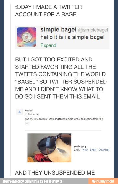 tODAY I MADE A TWITTER
ACCOUNT FOR A BAGEL
simple bagel @sim
hello it is i a simple bagel
Expand
BUT I GOT TOO EXCITED AND
STARTED FAVORITING ALL THE
TWEETS CONTAINING THE WORLD
"BAGEL" SO TWITTER SUSPENDED
ME AND I DIDN'T KNOW WHAT TO
DO SO I SENT THEM THIS EMAIL
AND THEY UNSUSPENDED ME