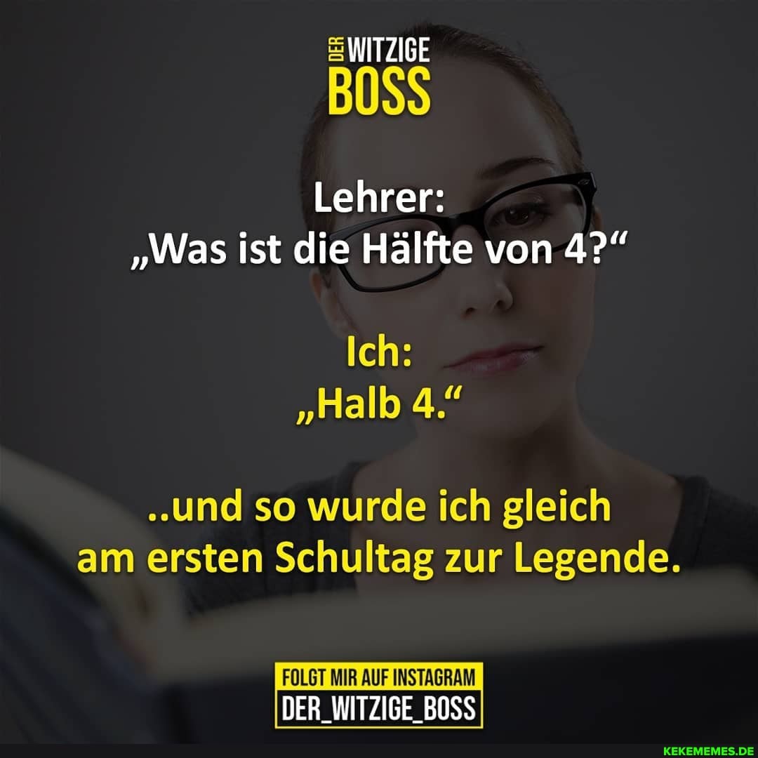 WITZIGE
BOSS
Lehrer:
"Was ist die Hälfte von 4?"
Ich:
"Halb 4."
"und so wurde ich gleich am ersten Schultag zur Legende.
FOLGT MIR AUF INSTAGRAM DER_WITZIGE_BOSS