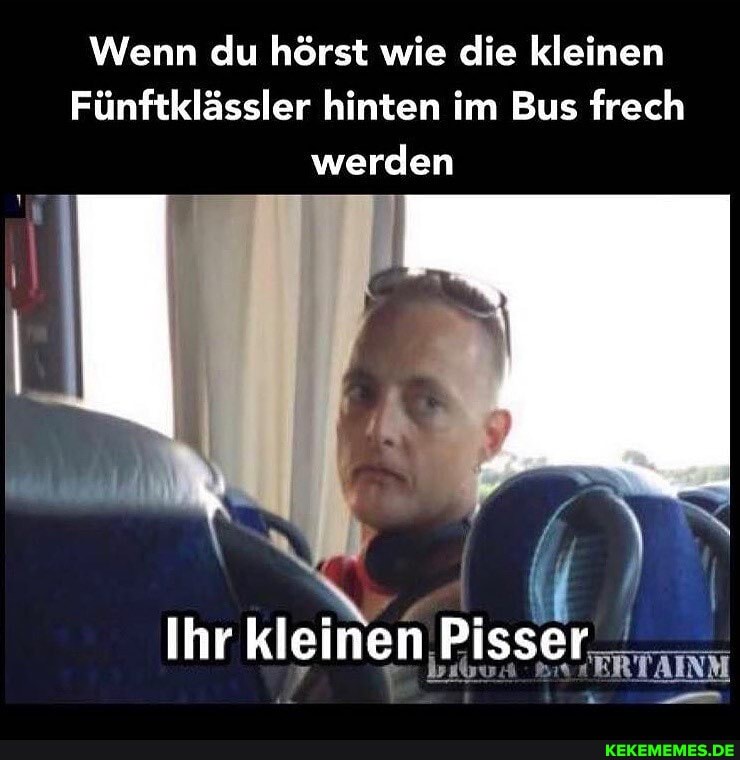 Wenn du hörst wie die kleinen
Fünftklässler hinten im Bus frech werden
Ihr kleinen Pisser