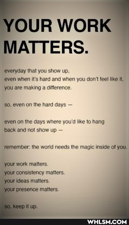 OUR WORK MATTERS.
"everyday that you show up, even when it's hard and when you don't feel like it, you are making a difference.
even on the hard days -
even on the days where you'd like to hang back and not show up -
Temember: the world needs the magic inside of you.
ir work matters.
ur consistency matters.
ur ideas 'your matters.
presenca matters.
up.