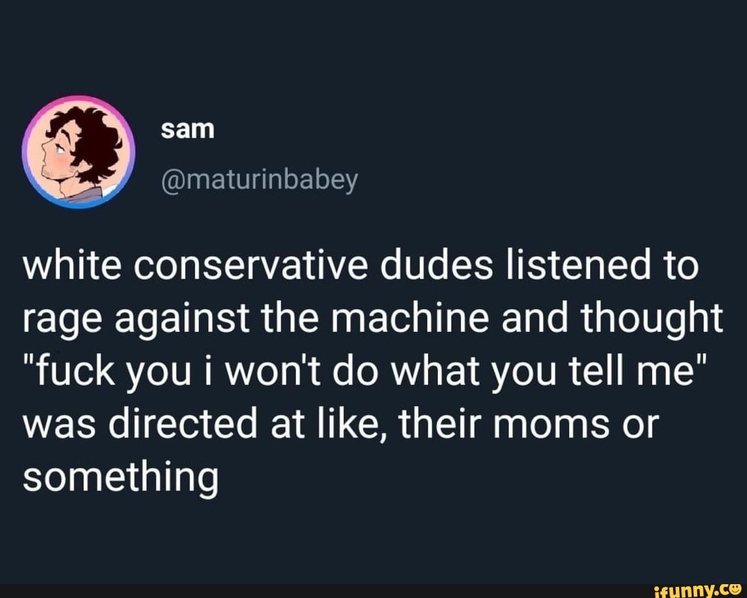 white conservative dudes listened to
rage against the machine and thought
"fuck you i won't do what you tell me"
was directed at like, their moms or
something