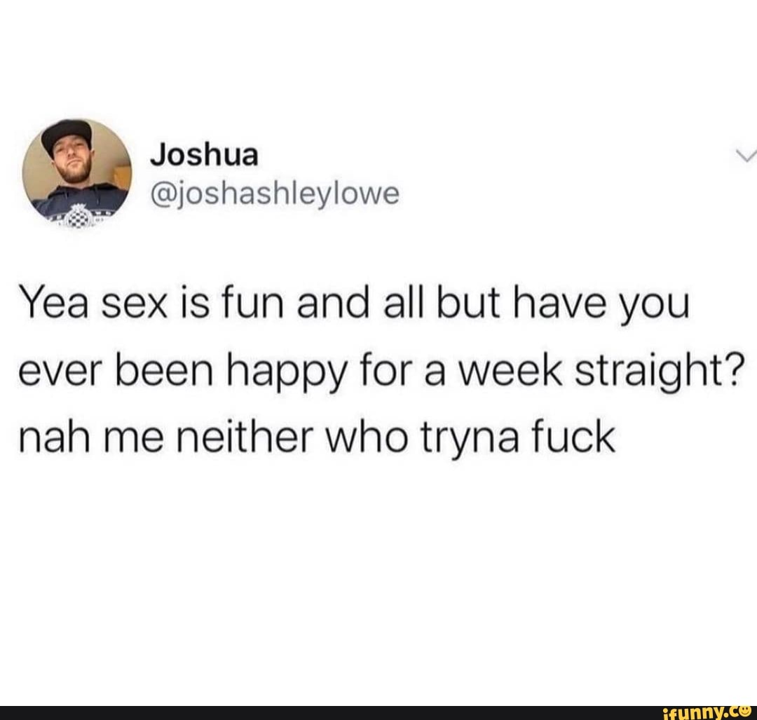 Yea sex is fun and all but have you ever been happy for a week straight?  nah me neither who tryna fuck - iFunny