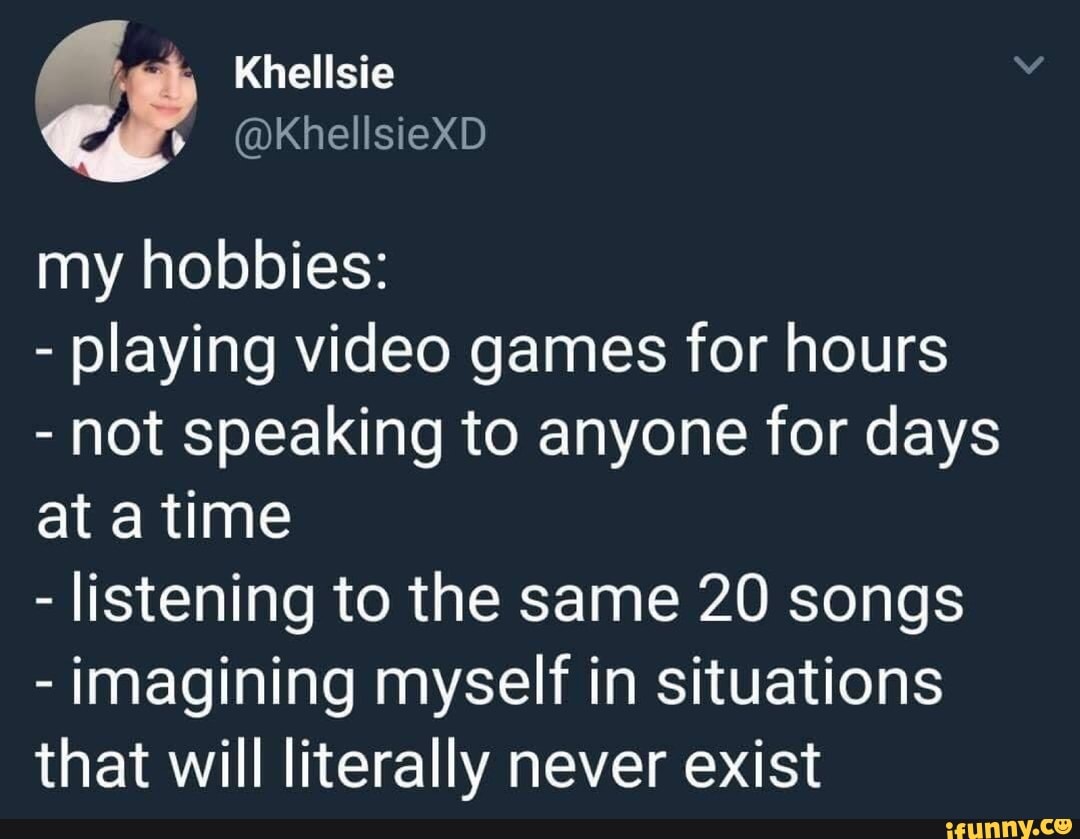 - playing video games for hours
- not speaking to anyone for days
at a time
- listening to the same 20 songs
- imagining myself in situations
that will literally never exist
